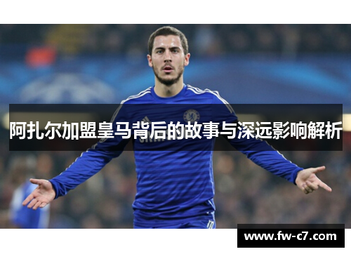 阿扎尔加盟皇马背后的故事与深远影响解析 阿扎尔加盟皇马背后的故事与深远影响解析