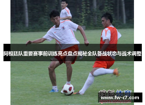 阿根廷队重要赛事前训练亮点盘点揭秘全队备战状态与战术调整 阿根廷队重要赛事前训练亮点盘点揭秘全队备战状态与战术调整
