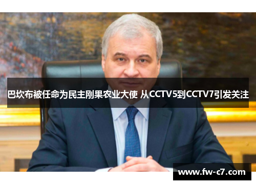 巴坎布被任命为民主刚果农业大使 从CCTV5到CCTV7引发关注 巴坎布被任命为民主刚果农业大使 从CCTV5到CCTV7引发关注