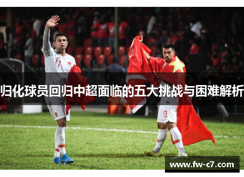 归化球员回归中超面临的五大挑战与困难解析 归化球员回归中超面临的五大挑战与困难解析