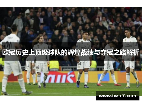 欧冠历史上顶级球队的辉煌战绩与夺冠之路解析