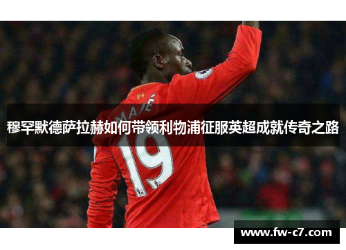 穆罕默德萨拉赫如何带领利物浦征服英超成就传奇之路