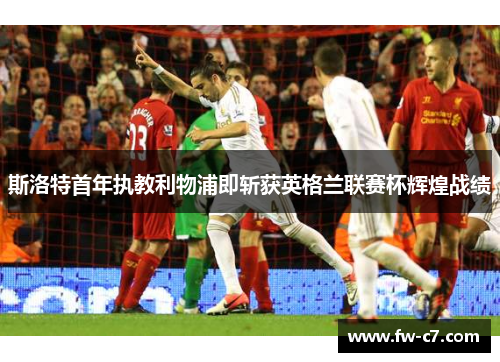 斯洛特首年执教利物浦即斩获英格兰联赛杯辉煌战绩