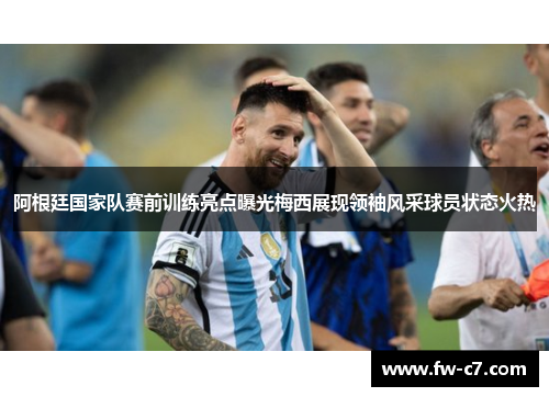 阿根廷国家队赛前训练亮点曝光梅西展现领袖风采球员状态火热