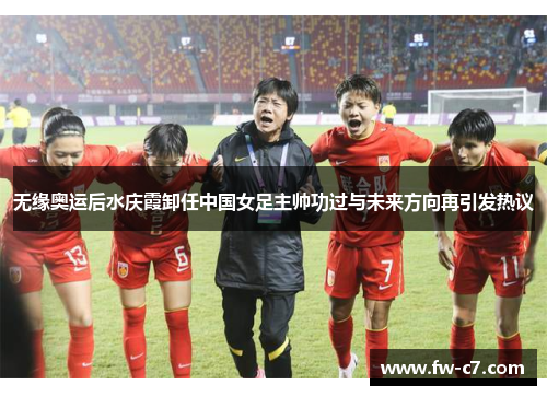 无缘奥运后水庆霞卸任中国女足主帅功过与未来方向再引发热议 无缘奥运后水庆霞卸任中国女足主帅功过与未来方向再引发热议