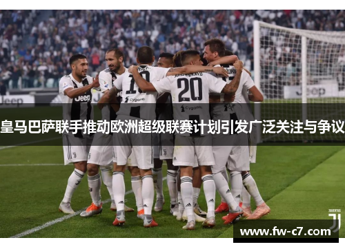 皇马巴萨联手推动欧洲超级联赛计划引发广泛关注与争议